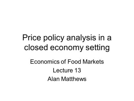 Price policy analysis in a closed economy setting Economics of Food Markets Lecture 13 Alan Matthews.