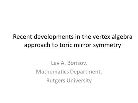 Recent developments in the vertex algebra approach to toric mirror symmetry Lev A. Borisov, Mathematics Department, Rutgers University.