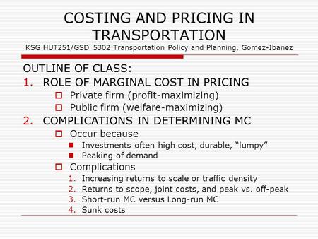 COSTING AND PRICING IN TRANSPORTATION KSG HUT251/GSD 5302 Transportation Policy and Planning, Gomez-Ibanez OUTLINE OF CLASS: 1.ROLE OF MARGINAL COST IN.