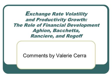 E xchange Rate Volatility and Productivity Growth: The Role of Financial Development Aghion, Bacchetta, Ranciere, and Rogoff Comments by Valerie Cerra.