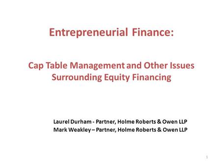 Laurel Durham - Partner, Holme Roberts & Owen LLP Mark Weakley – Partner, Holme Roberts & Owen LLP 1 Entrepreneurial Finance: Cap Table Management and.