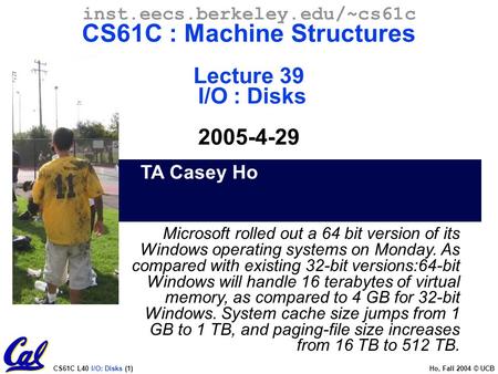 CS61C L40 I/O: Disks (1) Ho, Fall 2004 © UCB TA Casey Ho inst.eecs.berkeley.edu/~cs61c CS61C : Machine Structures Lecture 39 I/O : Disks 2005-4-29 Microsoft.