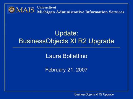 BusinessObjects XI R2 Upgrade University of Michigan Administrative Information Services Update: BusinessObjects XI R2 Upgrade Laura Bollettino February.