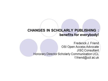 CHANGES IN SCHOLARLY PUBLISHING : benefits for everybody! Frederick J. Friend OSI Open Access Advocate JISC Consultant Honorary Director Scholarly Communication.
