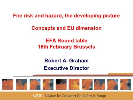 Fire risk and hazard, the developing picture Concepts and EU dimension EFA Round table 16th February Brussels Robert A. Graham Executive Director.