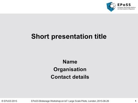 1 Short presentation title Name Organisation Contact details © EPoSS 2015EPoSS Brokerage Workshop on IoT Large Scale Pilots, London, 2015-06-26.