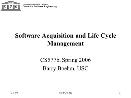 University of Southern California Center for Software Engineering C S E USC 3/8/06©USC-CSE1 Software Acquisition and Life Cycle Management CS577b, Spring.