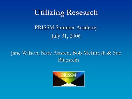 Utilizing Research PRISSM Summer Academy July 31, 2006 Jane Wilson, Katy Absten, Bob McIntosh & Sue Bluestein.