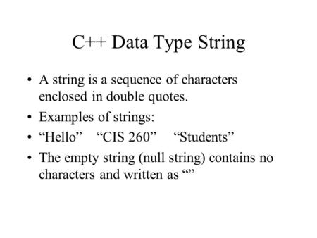 C++ Data Type String A string is a sequence of characters enclosed in double quotes. Examples of strings: “Hello” “CIS 260” “Students” The empty string.