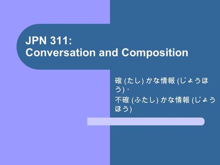 JPN 311: Conversation and Composition 確 ( たし ) かな情報 ( じょうほ う ) ・ 不確 ( ふたし ) かな情報 ( じょう ほう )