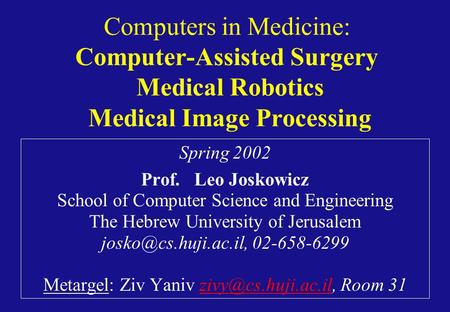 Computers in Medicine: Computer-Assisted Surgery Medical Robotics Medical Image Processing Spring 2002 Prof. Leo Joskowicz School of Computer Science and.