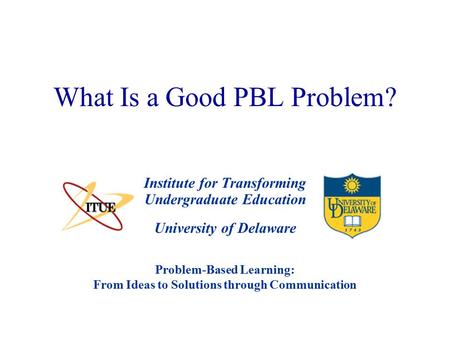University of Delaware What Is a Good PBL Problem? Institute for Transforming Undergraduate Education Problem-Based Learning: From Ideas to Solutions through.
