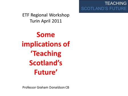 TEACHING SCOTLAND’S FUTURE ETF Regional Workshop Turin April 2011 Some implications of ‘Teaching Scotland’s Future’ Professor Graham Donaldson CB.