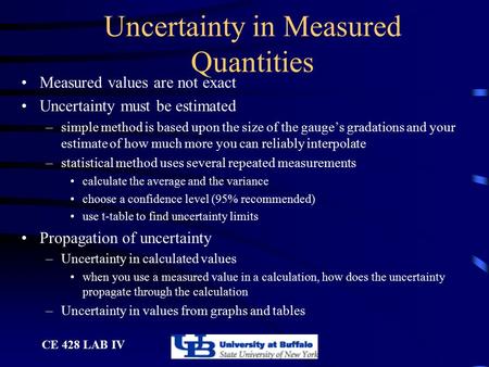 CE 428 LAB IV Uncertainty in Measured Quantities Measured values are not exact Uncertainty must be estimated –simple method is based upon the size of the.