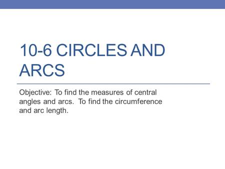 10-6 CIRCLES AND ARCS Objective: To find the measures of central angles and arcs. To find the circumference and arc length.