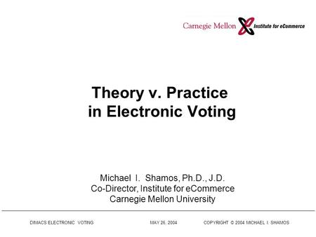DIMACS ELECTRONIC VOTING MAY 26, 2004 COPYRIGHT © 2004 MICHAEL I. SHAMOS Theory v. Practice in Electronic Voting Michael I. Shamos, Ph.D., J.D. Co-Director,
