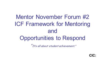 Mentor November Forum #2 ICF Framework for Mentoring and Opportunities to Respond “ It’s all about student achievement.” CIC: