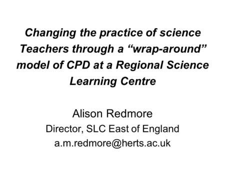 Changing the practice of science Teachers through a “wrap-around” model of CPD at a Regional Science Learning Centre Alison Redmore Director, SLC East.