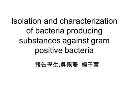 Isolation and characterization of bacteria producing substances against gram positive bacteria 報告學生:吳佩珊 楊于萱.