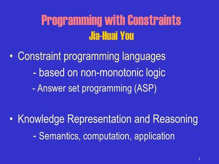 1 Programming with Constraints Jia-Huai You Constraint programming languages - based on non-monotonic logic - Answer set programming (ASP) Knowledge Representation.