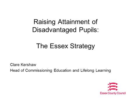 Raising Attainment of Disadvantaged Pupils: The Essex Strategy Clare Kershaw Head of Commissioning Education and Lifelong Learning.