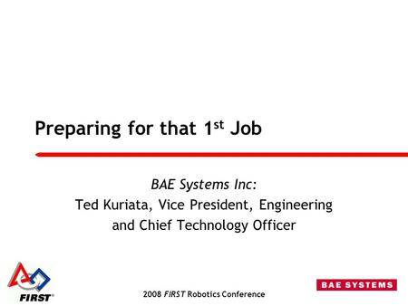2008 FIRST Robotics Conference Preparing for that 1 st Job BAE Systems Inc: Ted Kuriata, Vice President, Engineering and Chief Technology Officer.