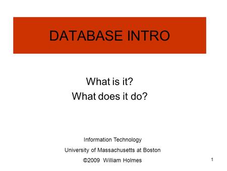 DATABASE INTRO What is it? What does it do? Information Technology University of Massachusetts at Boston ©2009 William Holmes 1.