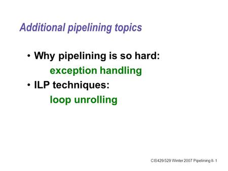 CIS429/529 Winter 2007 Pipelining II- 1 Additional pipelining topics Why pipelining is so hard: exception handling ILP techniques: loop unrolling.