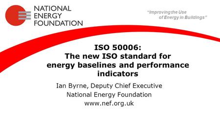 ISO 50006: The new ISO standard for energy baselines and performance indicators Ian Byrne, Deputy Chief Executive National Energy Foundation www.nef.org.uk.