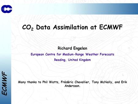 ECMWF CO 2 Data Assimilation at ECMWF Richard Engelen European Centre for Medium-Range Weather Forecasts Reading, United Kingdom Many thanks to Phil Watts,