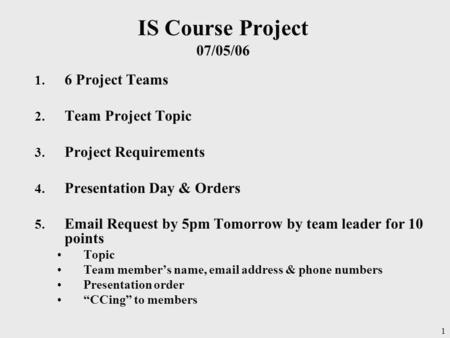 1 IS Course Project 07/05/06 1. 6 Project Teams 2. Team Project Topic 3. Project Requirements 4. Presentation Day & Orders 5. Email Request by 5pm Tomorrow.