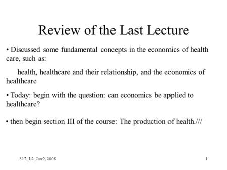 317_L2_Jan 9, 20081 Review of the Last Lecture health, healthcare and their relationship, and the economics of healthcare Today: begin with the question: