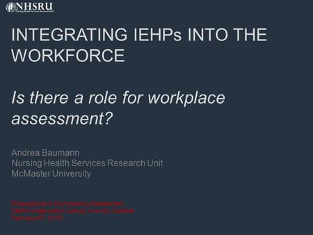 INTEGRATING IEHPs INTO THE WORKFORCE Is there a role for workplace assessment? Andrea Baumann Nursing Health Services Research Unit McMaster University.