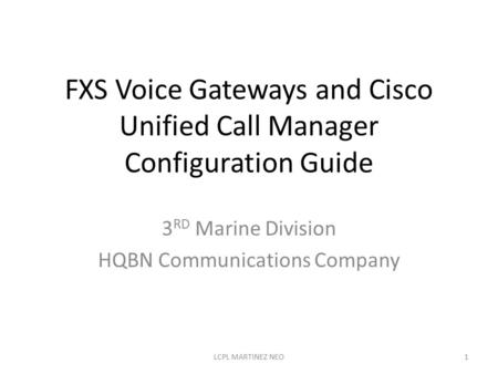 FXS Voice Gateways and Cisco Unified Call Manager Configuration Guide 3 RD Marine Division HQBN Communications Company 1LCPL MARTINEZ NEO.