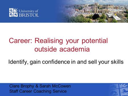 Career: Realising your potential outside academia Identify, gain confidence in and sell your skills Clare Brophy & Sarah McCowen Staff Career Coaching.