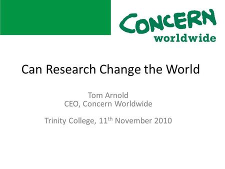 Tom Arnold CEO, Concern Worldwide Trinity College, 11 th November 2010 Can Research Change the World.