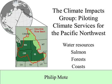 Philip Mote Columbia River Basin The Climate Impacts Group: Piloting Climate Services for the Pacific Northwest Water resources Salmon Forests Coasts.