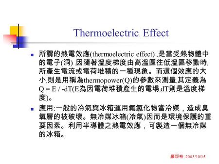 羅烜裕 2003/10/15 Thermoelectric Effect 所謂的熱電效應 (thermoelectric effect) ﹐是當受熱物體中 的電子 ( 洞 ) ﹐因隨著溫度梯度由高溫區往低溫區移動時﹐ 所產生電流或電荷堆積的一種現象。而這個效應的大 小﹐則是用稱為 thermopower(Q)