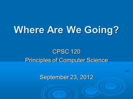 Where Are We Going? CPSC 120 Principles of Computer Science September 23, 2012.