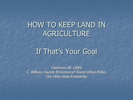 HOW TO KEEP LAND IN AGRICULTURE If That’s Your Goal Lawrence W. Libby C. William Swank Professor of Rural-Urban Policy The Ohio State University.