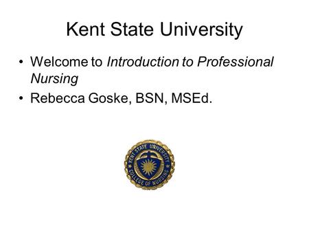 Kent State University Welcome to Introduction to Professional Nursing Rebecca Goske, BSN, MSEd.