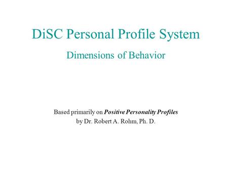 DiSC Personal Profile System Dimensions of Behavior Based primarily on Positive Personality Profiles by Dr. Robert A. Rohm, Ph. D.