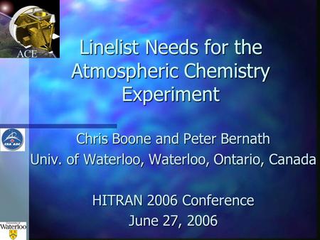ACE Linelist Needs for the Atmospheric Chemistry Experiment Chris Boone and Peter Bernath Univ. of Waterloo, Waterloo, Ontario, Canada HITRAN 2006 Conference.
