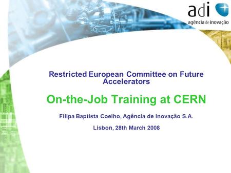 Restricted European Committee on Future Accelerators On-the-Job Training at CERN Filipa Baptista Coelho, Agência de Inovação S.A. Lisbon, 28th March 2008.