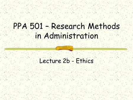 PPA 501 – Research Methods in Administration Lecture 2b - Ethics.