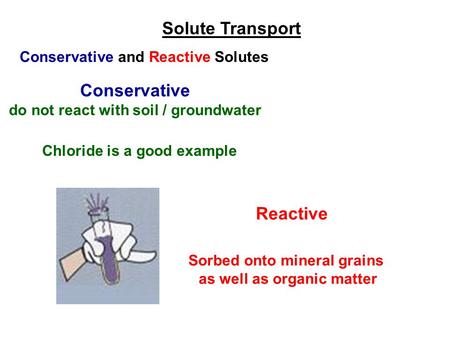 Conservative and Reactive Solutes Conservative do not react with soil / groundwater Chloride is a good example Sorbed onto mineral grains as well as organic.
