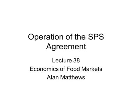 Operation of the SPS Agreement Lecture 38 Economics of Food Markets Alan Matthews.