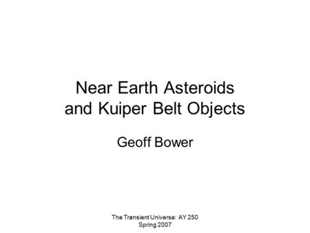 The Transient Universe: AY 250 Spring 2007 Near Earth Asteroids and Kuiper Belt Objects Geoff Bower.