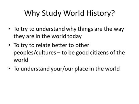 Why Study World History? To try to understand why things are the way they are in the world today To try to relate better to other peoples/cultures – to.