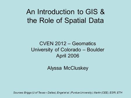 An Introduction to GIS & the Role of Spatial Data CVEN 2012 – Geomatics University of Colorado – Boulder April 2006 Alyssa McCluskey Sources: Briggs (U.